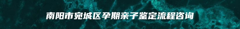 南阳市宛城区孕期亲子鉴定流程咨询