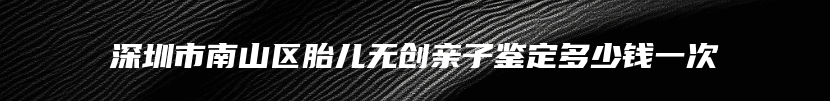 深圳市南山区胎儿无创亲子鉴定多少钱一次