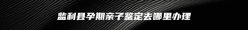 监利县孕期亲子鉴定去哪里办理