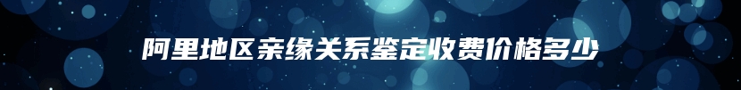 阿里地区亲缘关系鉴定收费价格多少