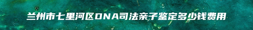 兰州市七里河区DNA司法亲子鉴定多少钱费用