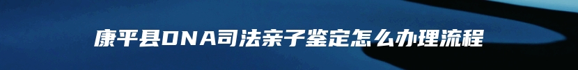 康平县DNA司法亲子鉴定怎么办理流程