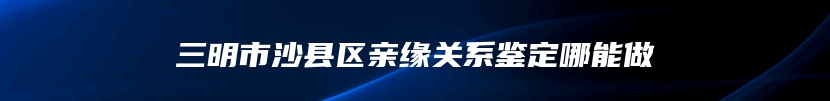 三明市沙县区亲缘关系鉴定哪能做