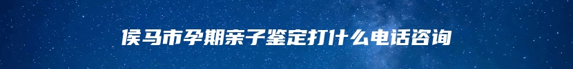 侯马市孕期亲子鉴定打什么电话咨询