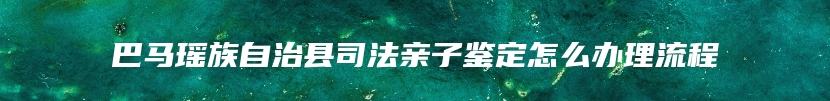 巴马瑶族自治县司法亲子鉴定怎么办理流程