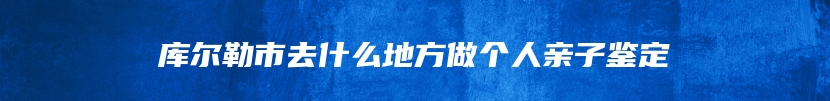 库尔勒市去什么地方做个人亲子鉴定