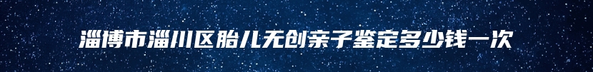 淄博市淄川区胎儿无创亲子鉴定多少钱一次