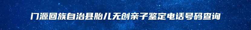 门源回族自治县胎儿无创亲子鉴定电话号码查询