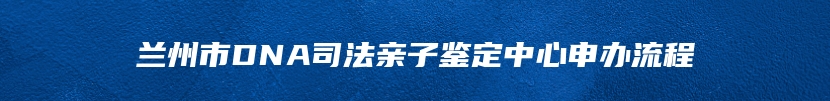 兰州市DNA司法亲子鉴定中心申办流程