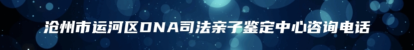 沧州市运河区DNA司法亲子鉴定中心咨询电话