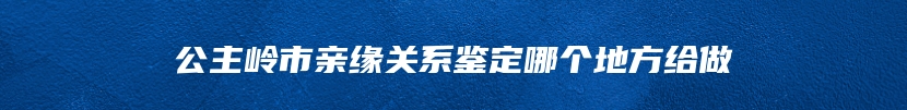 公主岭市亲缘关系鉴定哪个地方给做