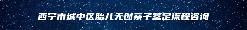 西宁市城中区胎儿无创亲子鉴定流程咨询