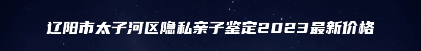 辽阳市太子河区隐私亲子鉴定2023最新价格