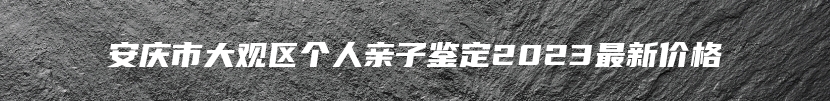 安庆市大观区个人亲子鉴定2023最新价格