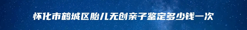 怀化市鹤城区胎儿无创亲子鉴定多少钱一次