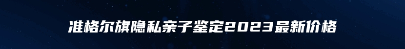 准格尔旗隐私亲子鉴定2023最新价格