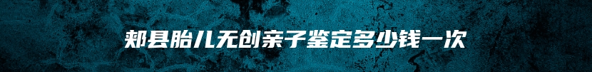 郏县胎儿无创亲子鉴定多少钱一次