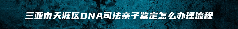 三亚市天涯区DNA司法亲子鉴定怎么办理流程