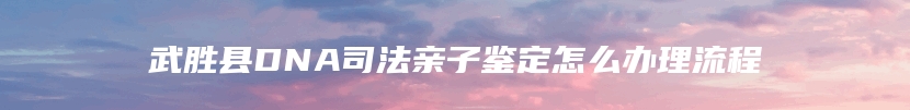 武胜县DNA司法亲子鉴定怎么办理流程