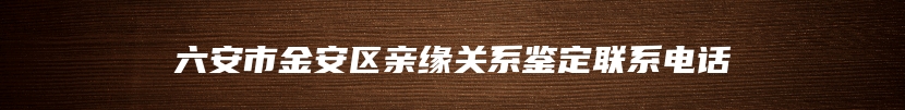 六安市金安区亲缘关系鉴定联系电话