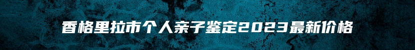 香格里拉市个人亲子鉴定2023最新价格