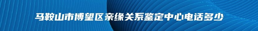 马鞍山市博望区亲缘关系鉴定中心电话多少