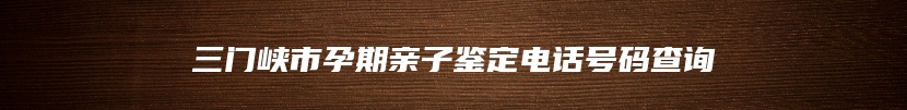 三门峡市孕期亲子鉴定电话号码查询