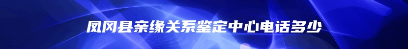 凤冈县亲缘关系鉴定中心电话多少