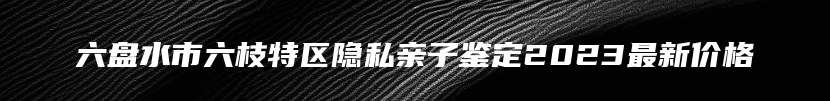 六盘水市六枝特区隐私亲子鉴定2023最新价格