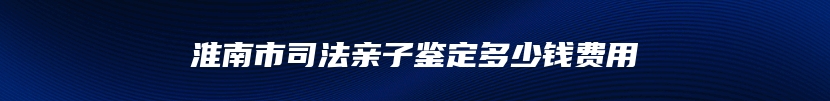 淮南市司法亲子鉴定多少钱费用