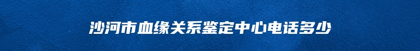 沙河市血缘关系鉴定中心电话多少