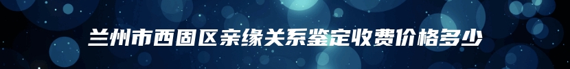 兰州市西固区亲缘关系鉴定收费价格多少