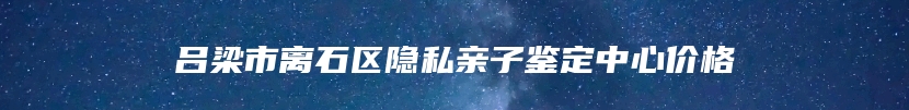 吕梁市离石区隐私亲子鉴定中心价格