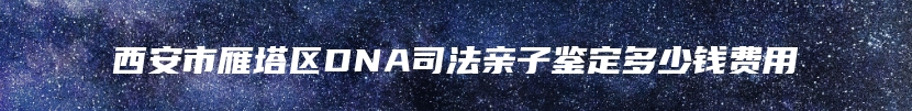 西安市雁塔区DNA司法亲子鉴定多少钱费用