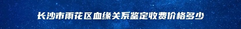 长沙市雨花区血缘关系鉴定收费价格多少