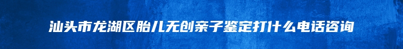 汕头市龙湖区胎儿无创亲子鉴定打什么电话咨询