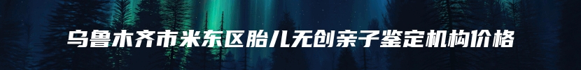 乌鲁木齐市米东区胎儿无创亲子鉴定机构价格