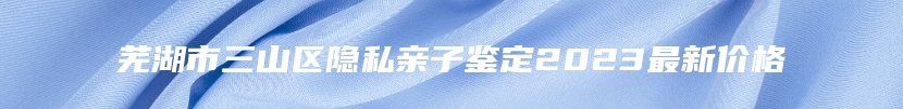 芜湖市三山区隐私亲子鉴定2023最新价格