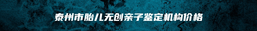 泰州市胎儿无创亲子鉴定机构价格