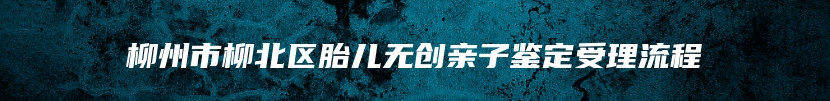 柳州市柳北区胎儿无创亲子鉴定受理流程