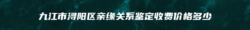 九江市浔阳区亲缘关系鉴定收费价格多少