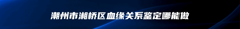 潮州市湘桥区血缘关系鉴定哪能做