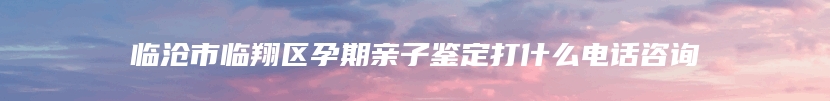 临沧市临翔区孕期亲子鉴定打什么电话咨询