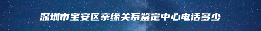 深圳市宝安区亲缘关系鉴定中心电话多少