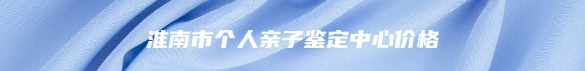 淮南市个人亲子鉴定中心价格