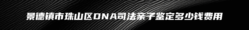 景德镇市珠山区DNA司法亲子鉴定多少钱费用