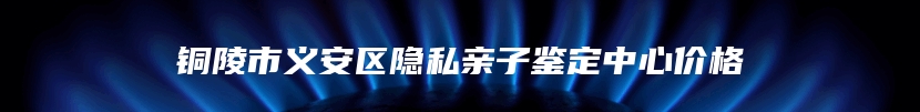 铜陵市义安区隐私亲子鉴定中心价格