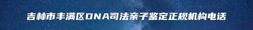 吉林市丰满区DNA司法亲子鉴定正规机构电话