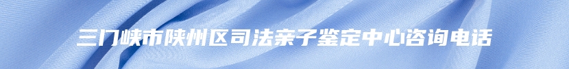三门峡市陕州区司法亲子鉴定中心咨询电话