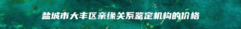 盐城市大丰区亲缘关系鉴定机构的价格